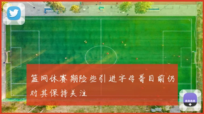篮网休赛期险些引进字母哥目前仍对其保持关注