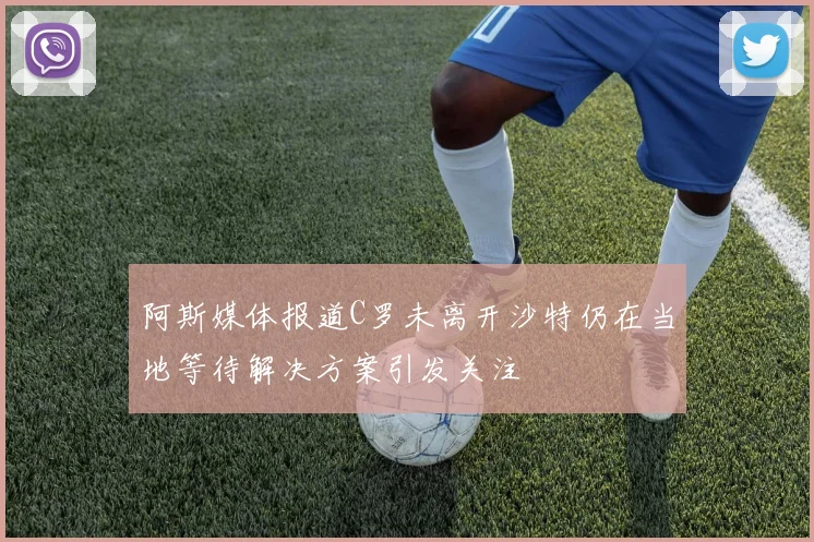 阿斯媒体报道C罗未离开沙特仍在当地等待解决方案引发关注