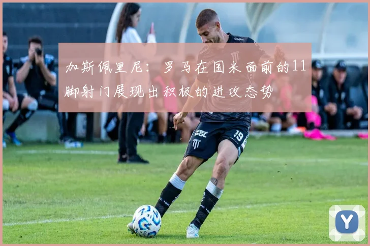 加斯佩里尼：罗马在国米面前的11脚射门展现出积极的进攻态势