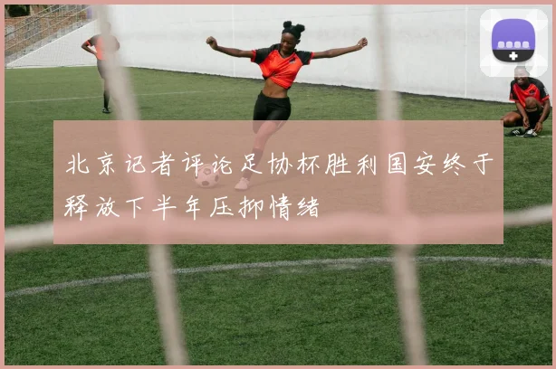 北京记者评论足协杯胜利国安终于释放下半年压抑情绪