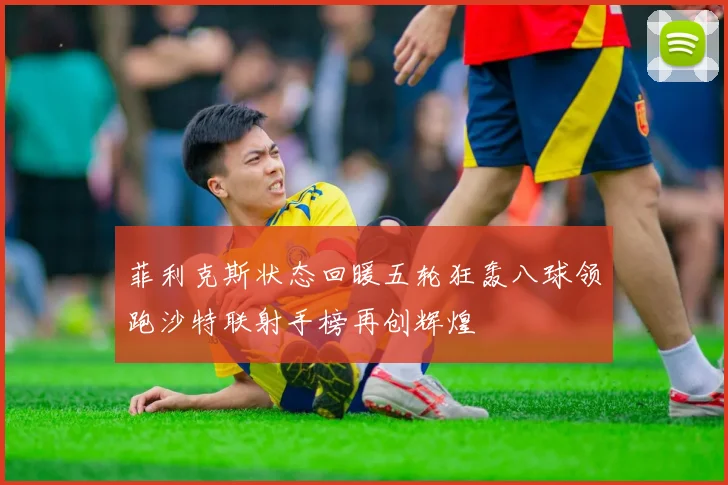 菲利克斯状态回暖五轮狂轰八球领跑沙特联射手榜再创辉煌