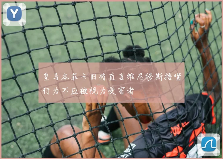 皇马本菲卡旧将直言维尼修斯捂嘴行为不应被视为受害者