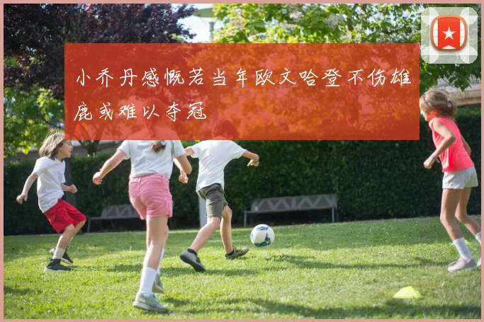 小乔丹感慨若当年欧文哈登不伤雄鹿或难以夺冠