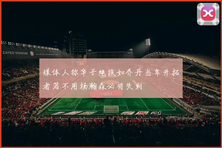媒体人称华子绝技如乔丹当年开拓者若不用杨瀚森必将失利