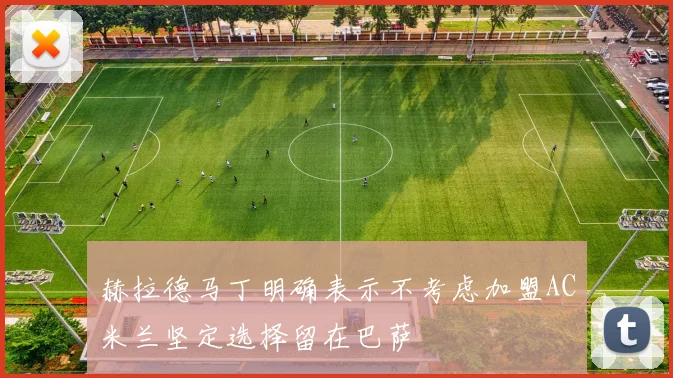 赫拉德马丁明确表示不考虑加盟AC米兰坚定选择留在巴萨