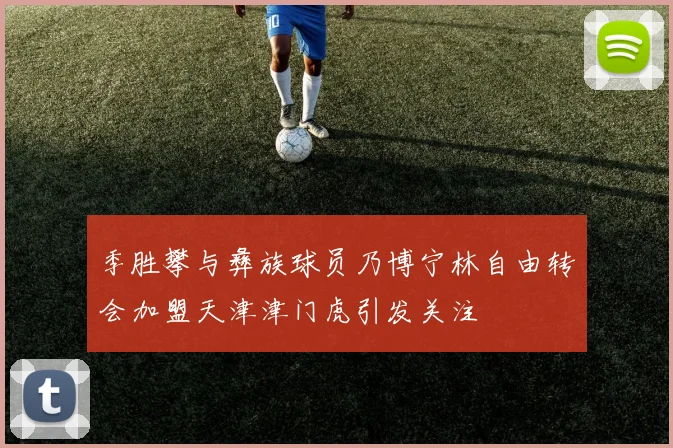 季胜攀与彝族球员乃博宁林自由转会加盟天津津门虎引发关注