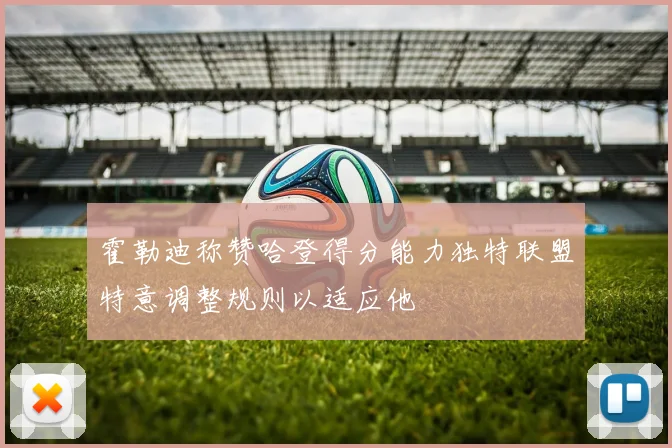 霍勒迪称赞哈登得分能力独特联盟特意调整规则以适应他