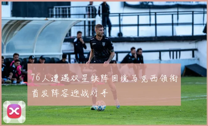 76人遭遇双星缺阵困境马克西领衔首发阵容迎战对手