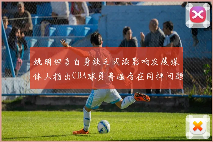 姚明坦言自身缺乏阅读影响发展媒体人指出CBA球员普遍存在同样问题
