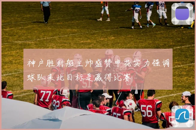 神户胜利船主帅盛赞申花实力强调球队来此目标是赢得比赛