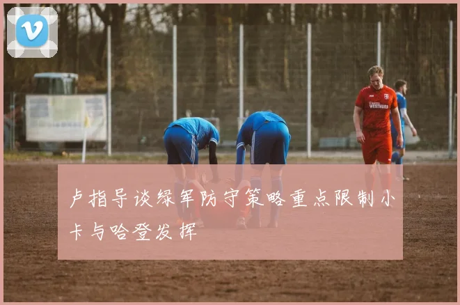 卢指导谈绿军防守策略重点限制小卡与哈登发挥