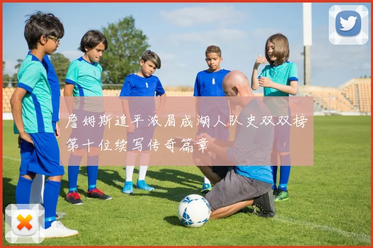 詹姆斯追平浓眉成湖人队史双双榜第十位续写传奇篇章