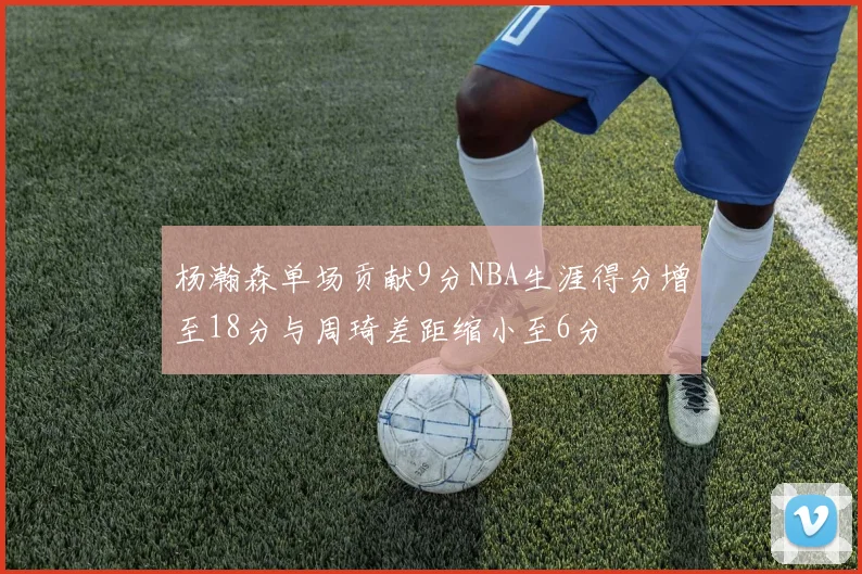 杨瀚森单场贡献9分NBA生涯得分增至18分与周琦差距缩小至6分