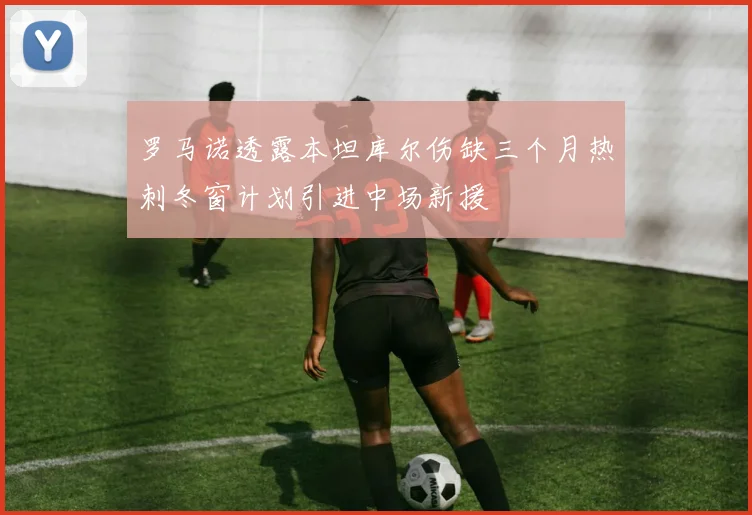 罗马诺透露本坦库尔伤缺三个月热刺冬窗计划引进中场新援