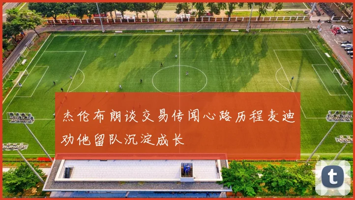 杰伦布朗谈交易传闻心路历程麦迪劝他留队沉淀成长