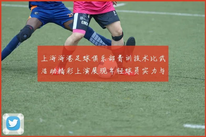 上海海港足球俱乐部青训技术比武活动精彩上演展现年轻球员实力与潜力