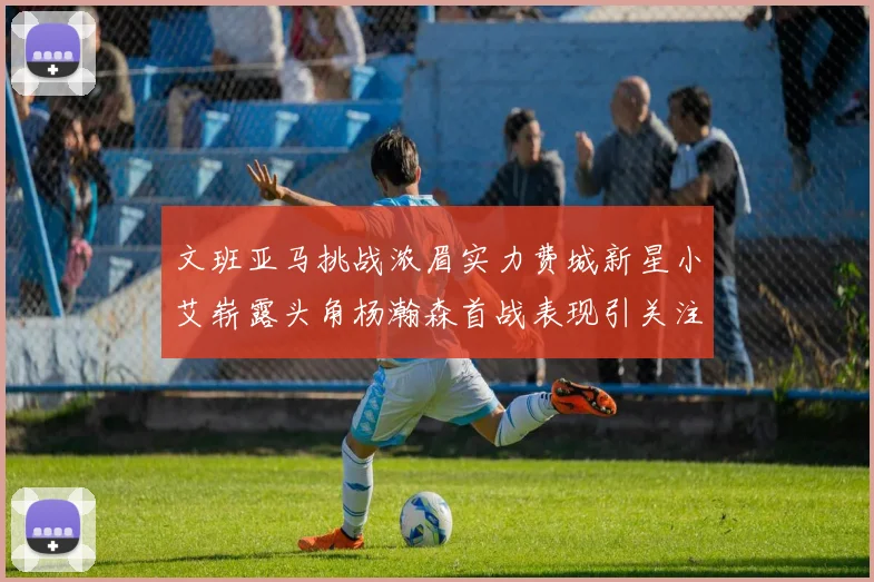 文班亚马挑战浓眉实力费城新星小艾崭露头角杨瀚森首战表现引关注