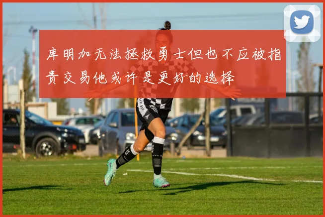 库明加无法拯救勇士但也不应被指责交易他或许是更好的选择