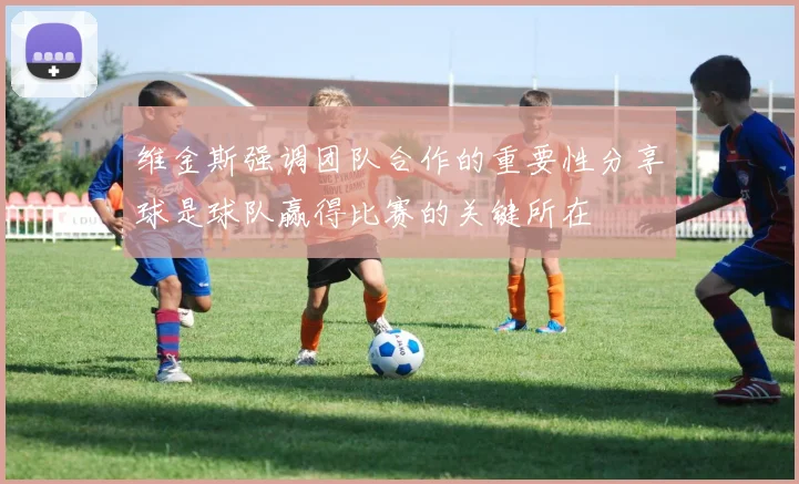 维金斯强调团队合作的重要性分享球是球队赢得比赛的关键所在