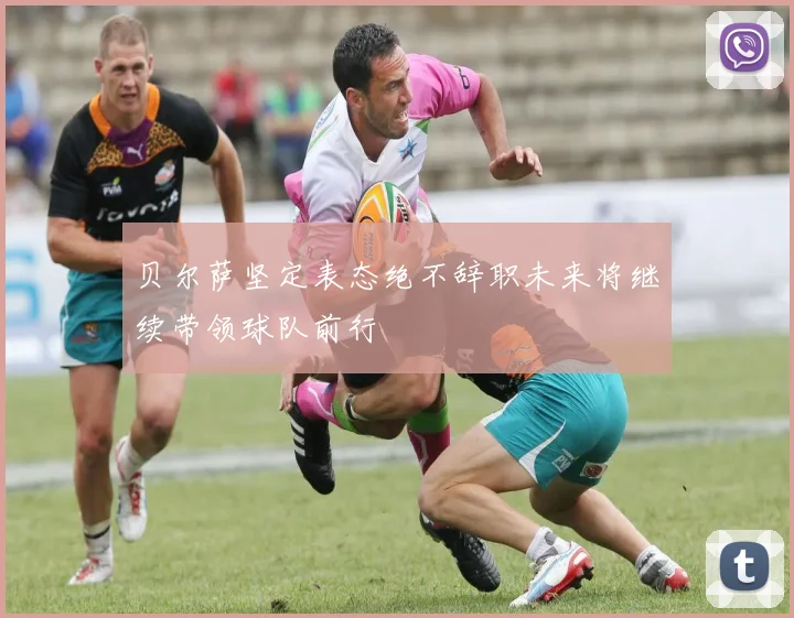贝尔萨坚定表态绝不辞职未来将继续带领球队前行