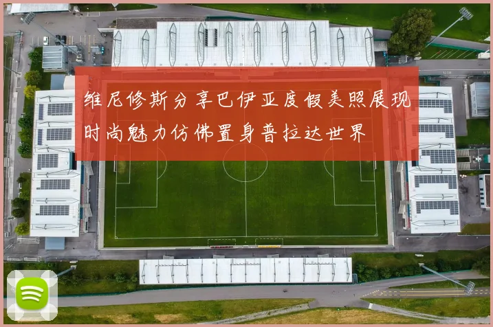 维尼修斯分享巴伊亚度假美照展现时尚魅力仿佛置身普拉达世界