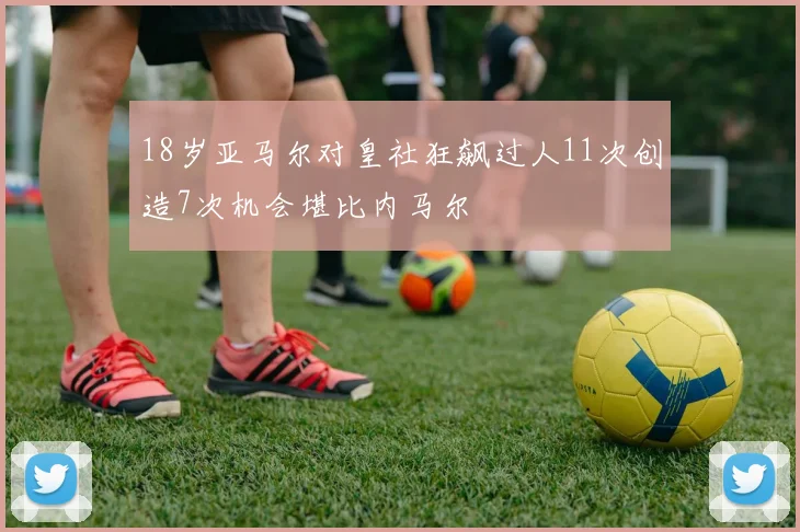 18岁亚马尔对皇社狂飙过人11次创造7次机会堪比内马尔