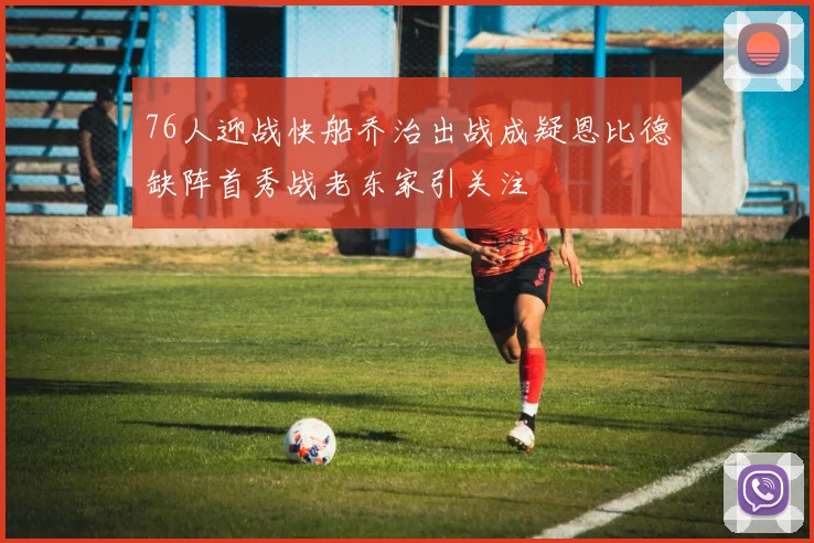 76人迎战快船乔治出战成疑恩比德缺阵首秀战老东家引关注