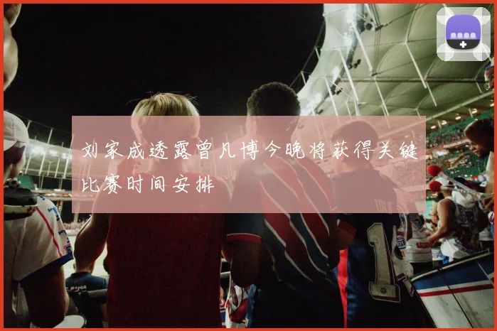 刘家成透露曾凡博今晚将获得关键比赛时间安排