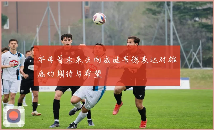 字母哥未来去向成谜韦德表达对雄鹿的期待与希望