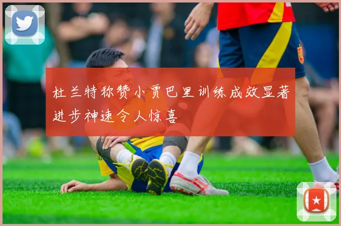 杜兰特称赞小贾巴里训练成效显著进步神速令人惊喜