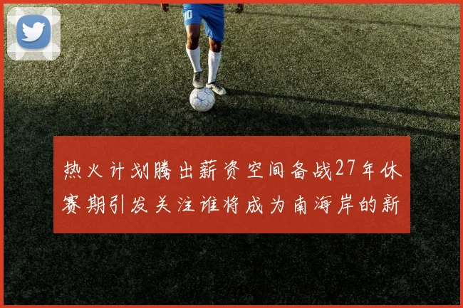 热火计划腾出薪资空间备战27年休赛期引发关注谁将成为南海岸的新星
