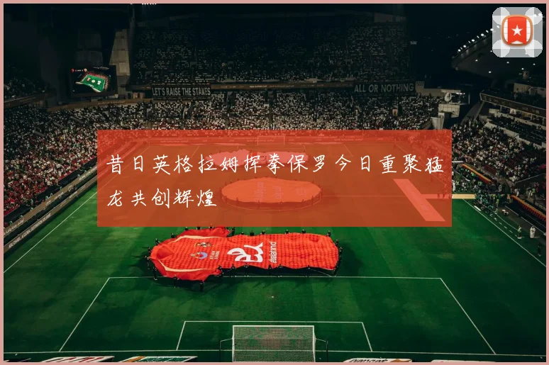 昔日英格拉姆挥拳保罗今日重聚猛龙共创辉煌