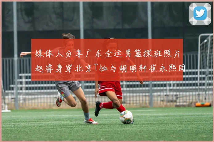 媒体人分享广东全运男篮探班照片赵睿身穿北京T恤与胡明轩崔永熙同框合影