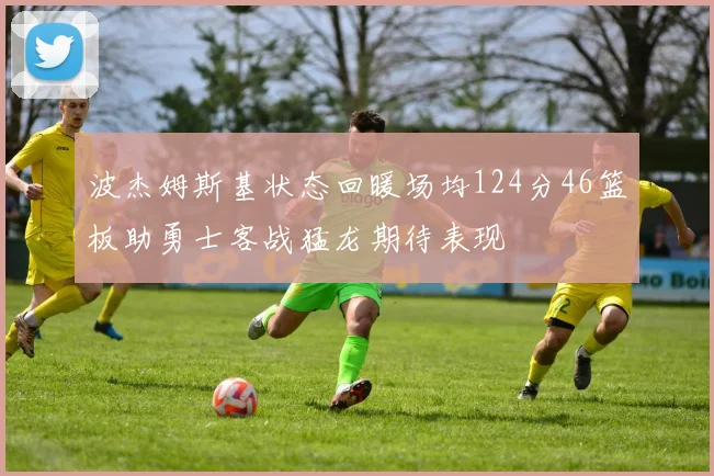 波杰姆斯基状态回暖场均124分46篮板助勇士客战猛龙期待表现