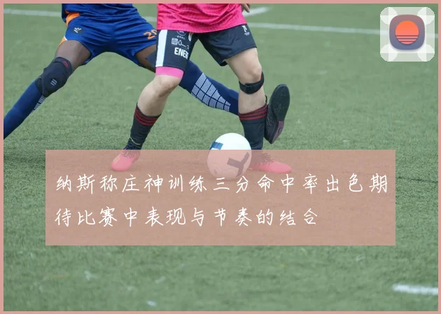纳斯称庄神训练三分命中率出色期待比赛中表现与节奏的结合