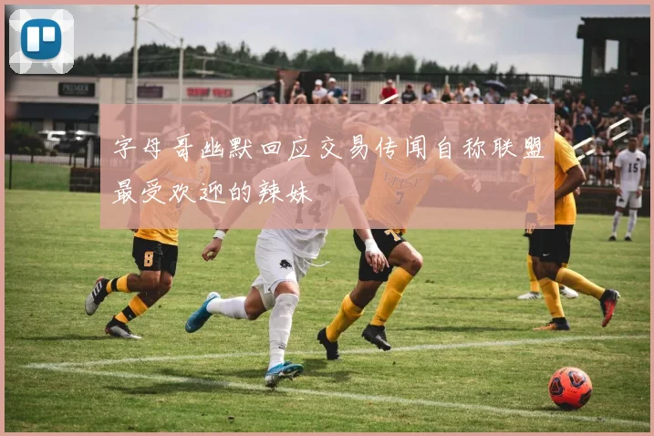 字母哥幽默回应交易传闻自称联盟最受欢迎的辣妹