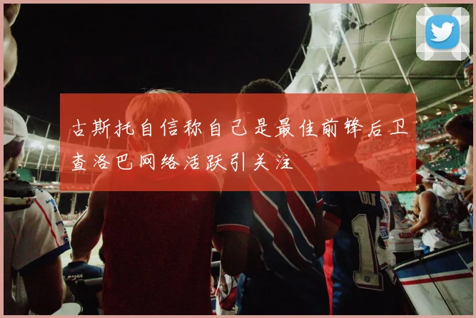 古斯托自信称自己是最佳前锋后卫查洛巴网络活跃引关注