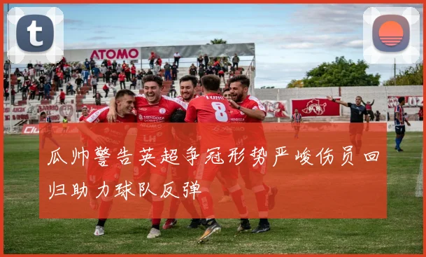 瓜帅警告英超争冠形势严峻伤员回归助力球队反弹