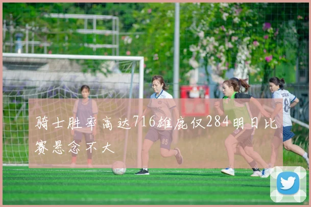 骑士胜率高达716雄鹿仅284明日比赛悬念不大